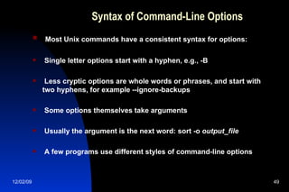 Syntax of Command-Line Options Most Unix commands have a consistent syntax for options: Single letter options start with a hyphen, e.g., -B Less cryptic options are whole words or phrases, and start with two hyphens, for example --ignore-backups Some options themselves take arguments Usually the argument is the next word: sort -o  output_file A few programs use different styles of command-line options 