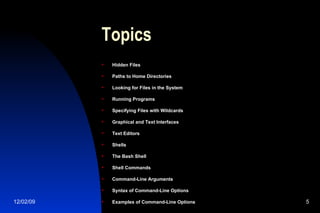 Topics Hidden Files Paths to Home Directories Looking for Files in the System Running Programs Specifying Files with Wildcards Graphical and Text Interfaces Text Editors Shells The Bash Shell Shell Commands Command-Line Arguments Syntax of Command-Line Options Examples of Command-Line Options 