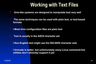 Working with Text Files Unix-like systems are designed to manipulate text very well The same techniques can be used with plain text, or text-based formats l Most Unix configuration files are plain text Text is usually in the ASCII character set l Non-English text might use the ISO-8859 character sets l Unicode is better, but unfortunately many Linux command-line utilities don’t (directly) support it yet 