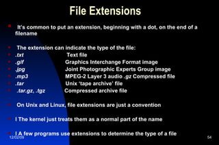 File Extensions It’s common to put an extension, beginning with a dot, on the end of a filename The extension can indicate the type of the file:  .txt  Text file  .gif  Graphics Interchange Format image .jpg  Joint Photographic Experts Group image .mp3  MPEG-2 Layer 3 audio  .gz  Compressed file  .tar  Unix ‘tape archive’ file .tar.gz ,  .tgz  Compressed archive file On Unix and Linux, file extensions are just a convention l The kernel just treats them as a normal part of the name l A few programs use extensions to determine the type of a file 