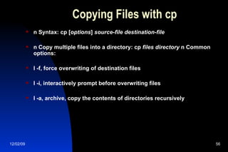 Copying Files with cp n Syntax: cp [ options ]  source-file destination-file n Copy multiple files into a directory: cp  files directory  n Common options: l -f, force overwriting of destination files l -i, interactively prompt before overwriting files l -a, archive, copy the contents of directories recursively 