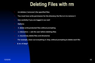 Deleting Files with rm rm deletes (‘removes’) the specified files You must have write permission for the directory the file is in to remove it Use carefully if you are logged in as root! Options: -f, delete write-protected files without prompting -i, interactive — ask the user before deleting files -r, recursively delete files and directories For example, clean out everything in  /tmp , without prompting to delete each file: $ rm -rf /tmp/* 