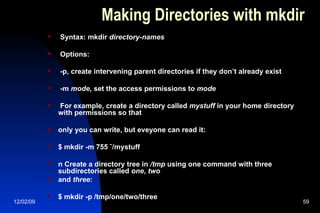 Making Directories with mkdir Syntax: mkdir  directory-names Options: -p, create intervening parent directories if they don’t already exist -m  mode , set the access permissions to  mode For example, create a directory called  mystuff  in your home directory with permissions so that only you can write, but eveyone can read it: $ mkdir -m 755 ˜/mystuff n Create a directory tree in  /tmp  using one command with three subdirectories called  one ,  two and  three : $ mkdir -p /tmp/one/two/three 