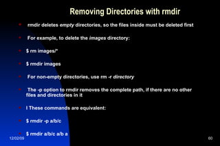 Removing Directories with rmdir rmdir deletes  empty  directories, so the files inside must be deleted first For example, to delete the  images  directory: $ rm images/* $ rmdir images For non-empty directories, use rm -r  directory The -p option to rmdir removes the complete path, if there are no other files and directories in it l These commands are equivalent: $ rmdir -p a/b/c $ rmdir a/b/c a/b a 