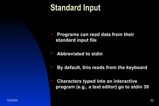 Standard Input Programs can read data from their standard input file Abbreviated to stdin By default, this reads from the keyboard Characters typed into an interactive program (e.g., a text editor) go to stdin 39 