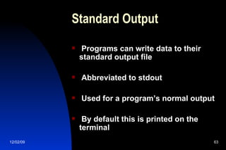 Standard Output Programs can write data to their standard output file Abbreviated to stdout Used for a program’s normal output By default this is printed on the terminal 