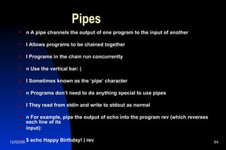 Pipes n A pipe channels the output of one program to the input of another l Allows programs to be chained together l Programs in the chain run concurrently n Use the vertical bar: | l Sometimes known as the ‘pipe’ character n Programs don’t need to do anything special to use pipes l They read from stdin and write to stdout as normal n For example, pipe the output of echo into the program rev (which reverses each line of its input): $ echo Happy Birthday! | rev  