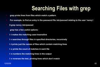 Searching Files with grep grep prints lines from files which match a pattern For example, to find an entry in the password file  /etc/passwd  relating to the user ‘nancy’: $ grep nancy /etc/passwd grep has a few useful options: l -i makes the matching case-insensitive l -r searches through files in specified directories, recursively l -l prints just the names of files which contain matching lines l -c prints the count of matches in each file l -n numbers the matching lines in the output l -v re v erses the test, printing lines which don’t match 