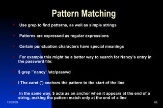 Pattern Matching Use grep to find patterns, as well as simple strings Patterns are expressed as regular expressions Certain punctuation characters have special meanings For example this might be a better way to search for Nancy’s entry in the password file: $ grep ’ˆnancy’ /etc/passwd l The caret (ˆ) anchors the pattern to the start of the line In the same way, $ acts as an anchor when it appears at the end of a string, making the pattern match only at the end of a line 