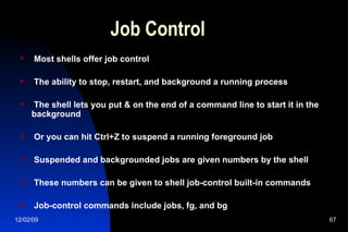 Job Control Most shells offer job control The ability to stop, restart, and background a running process The shell lets you put & on the end of a command line to start it in the background Or you can hit Ctrl+Z to suspend a running foreground job Suspended and backgrounded jobs are given numbers by the shell These numbers can be given to shell job-control built-in commands Job-control commands include jobs, fg, and bg 