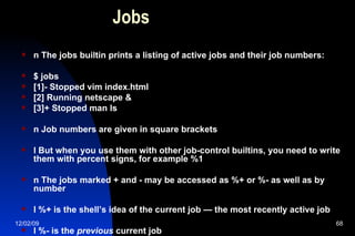 Jobs n The jobs builtin prints a listing of active jobs and their job numbers: $ jobs [1]- Stopped vim index.html [2] Running netscape & [3]+ Stopped man ls n Job numbers are given in square brackets l But when you use them with other job-control builtins, you need to write them with percent signs, for example %1 n The jobs marked + and - may be accessed as %+ or %- as well as by number l %+ is the shell’s idea of the current job — the most recently active job l %- is the  previous  current job 