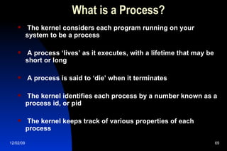 What is a Process? The kernel considers each program running on your system to be a process A process ‘lives’ as it executes, with a lifetime that may be short or long A process is said to ‘die’ when it terminates The kernel identifies each process by a number known as a process id, or pid The kernel keeps track of various properties of each process 