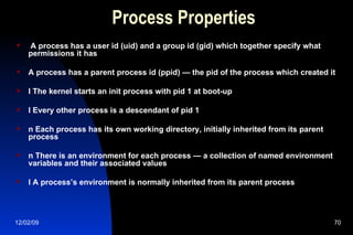Process Properties A process has a user id (uid) and a group id (gid) which together specify what permissions it has A process has a parent process id (ppid) — the pid of the process which created it l The kernel starts an init process with pid 1 at boot-up l Every other process is a descendant of pid 1 n Each process has its own working directory, initially inherited from its parent process n There is an environment for each process — a collection of named environment variables and their associated values l A process’s environment is normally inherited from its parent process 