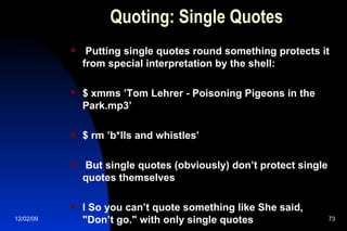 Quoting: Single Quotes Putting single quotes round something protects it from special interpretation by the shell: $ xmms ’Tom Lehrer - Poisoning Pigeons in the Park.mp3’ $ rm ’b*lls and whistles’ But single quotes (obviously) don’t protect single quotes themselves l So you can’t quote something like She said, "Don’t go." with only single quotes 