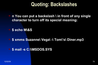 Quoting: Backslashes n You can put a backslash \ in front of any single character to turn off its special meaning: $ echo M\&S $ xmms Suzanne\ Vega\ -\ Tom\’s\ Diner.mp3 $ mail -s C:\\MSDOS.SYS  