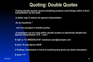 Quoting: Double Quotes Putting double quotes round something protects  most  things within it from interpretation by the shell A dollar sign $ retains its special interpretation As do backticks “ can’t be escaped in double quotes A backslash can be used within double quotes to selectively disable the special interpretation of $, ‘ and \: $ mail -s "C:\\MSDOS.SYS" windows-user@example.com $ echo "It cost $price US\$" n Putting a backslash in front of anything else gives you  both  characters: $ echo "\*/" 