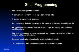 Shell Programming The shell is designed to be both: A convenient environment to type commands into A simple programming language Any command that can be typed at the command line can be put into a file  Programming features include variables, loops (including for), and even shell functions The Unix component approach makes it very easy to write shell scripts to perform fairly complex tasks Common application domains for shell scripting include: Text processing  Automation of system administration tasks 