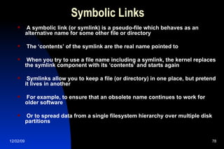Symbolic Links A symbolic link (or symlink) is a pseudo-file which behaves as an alternative name for some other file or directory The ‘contents’ of the symlink are the real name pointed to When you try to use a file name including a symlink, the kernel replaces the symlink component with its ‘contents’ and starts again Symlinks allow you to keep a file (or directory) in one place, but pretend it lives in another For example, to ensure that an obsolete name continues to work for older software Or to spread data from a single filesystem hierarchy over multiple disk partitions 