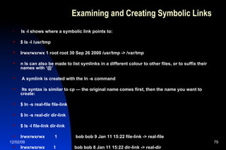 Examining and Creating Symbolic Links ls -l shows where a symbolic link points to: $ ls -l /usr/tmp lrwxrwxrwx 1 root root 30 Sep 26 2000 /usr/tmp -> /var/tmp n ls can also be made to list symlinks in a different colour to other files, or to suffix their names with ‘@’ A symlink is created with the ln -s command Its syntax is similar to cp — the original name comes first, then the name you want to create: $ ln -s real-file file-link $ ln -s real-dir dir-link $ ls -l file-link dir-link lrwxrwxrwx  1  bob bob 9 Jan 11 15:22 file-link -> real-file lrwxrwxrwx  1  bob bob 8 Jan 11 15:22 dir-link -> real-dir 