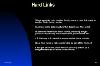 Hard Links Where symlinks refer to other files by name, a hard link refers to another file by inode number l An inode is the data structure that describes a file on disk l It contains information about the file, including its type (file/directory/device), modification time, permissions, etc. n A directory entry contains a name and an inode number l So a file’s name is not considered to be part of the file itself n You get a hard link when different directory entries on a filesystem refer to the same inode number 