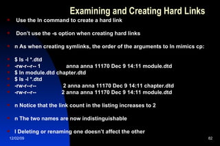 Examining and Creating Hard Links Use the ln command to create a hard link Don’t use the -s option when creating hard links n As when creating symlinks, the order of the arguments to ln mimics cp: $ ls -l *.dtd -rw-r--r-- 1  anna anna 11170 Dec 9 14:11 module.dtd $ ln module.dtd chapter.dtd $ ls -l *.dtd -rw-r--r--  2 anna anna 11170 Dec 9 14:11 chapter.dtd -rw-r--r--  2 anna anna 11170 Dec 9 14:11 module.dtd  n Notice that the link count in the listing increases to 2 n The two names are now indistinguishable l Deleting or renaming one doesn’t affect the other 