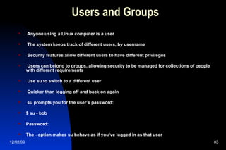 Users and Groups Anyone using a Linux computer is a user The system keeps track of different users, by username Security features allow different users to have different privileges Users can belong to groups, allowing security to be managed for collections of people with different requirements Use su to switch to a different user Quicker than logging off and back on again su prompts you for the user’s password: $ su - bob Password: The - option makes su behave as if you’ve logged in as that user 