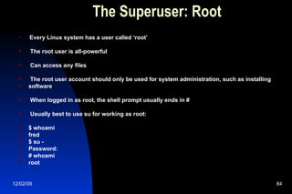 The Superuser: Root Every Linux system has a user called ‘root’ The root user is all-powerful Can access any files The root user account should only be used for system administration, such as installing software When logged in as root, the shell prompt usually ends in # Usually best to use su for working as root: $ whoami fred $ su - Password: # whoami root 