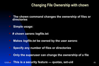 Changing File Ownership with chown The chown command changes the ownership of files or directories Simple usage: # chown aaronc logfile.txt Makes  logfile.txt  be owned by the user aaronc Specify any number of files or directories Only the superuser can change the ownership of a file This is a security feature — quotas, set-uid 
