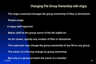 Changing File Group Ownership with chgrp The chgrp command changes the group ownership of files or directories Simple usage: # chgrp staff report.txt Makes staff be the group owner of the file  logfile.txt As for chown, specify any number of files or directories The superuser may change the group ownership of any file to any group The owner of a file may change its group ownership But only to a group of which the owner is a member 