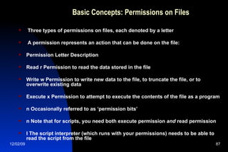 Basic Concepts: Permissions on Files Three types of permissions on files, each denoted by a letter A permission represents an action that can be done on the file: Permission Letter Description Read r Permission to read the data stored in the file Write w Permission to write new data to the file, to truncate the file, or to overwrite existing data Execute x Permission to attempt to execute the contents of the file as a program n Occasionally referred to as ‘permission bits’ n Note that for scripts, you need both execute permission  and  read permission l The script interpreter (which runs with your permissions) needs to be able to read the script from the file 