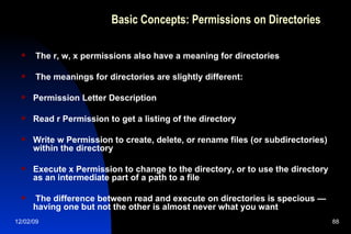 Basic Concepts: Permissions on Directories The r, w, x permissions also have a meaning for directories The meanings for directories are slightly different: Permission Letter Description Read r Permission to get a listing of the directory Write w Permission to create, delete, or rename files (or subdirectories) within the directory Execute x Permission to change to the directory, or to use the directory as an intermediate part of a path to a file The difference between read and execute on directories is specious — having one but not the other is almost never what you want 