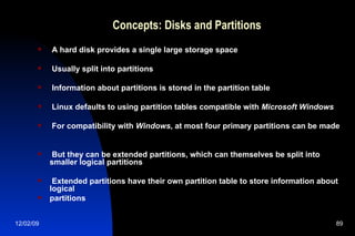 Concepts: Disks and Partitions A hard disk provides a single large storage space Usually split into partitions Information about partitions is stored in the partition table Linux defaults to using partition tables compatible with  Microsoft Windows For compatibility with  Windows , at most four primary partitions can be made But they can be extended partitions, which can themselves be split into smaller logical partitions Extended partitions have their own partition table to store information about logical partitions 