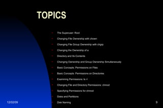 TOPICS The Superuser: Root Changing File Ownership with chown Changing File Group Ownership with chgrp Changing the Ownership of a  Directory and Its Contents Changing Ownership and Group Ownership Simultaneously Basic Concepts: Permissions on Files Basic Concepts: Permissions on Directories Examining Permissions: ls -l Changing File and Directory Permissions: chmod Specifying Permissions for chmod Disks and Partitions Disk Naming 