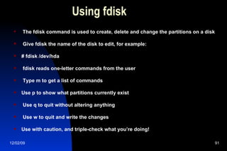 Using fdisk The fdisk command is used to create, delete and change the partitions on a disk Give fdisk the name of the disk to edit, for example: # fdisk /dev/hda fdisk reads one-letter commands from the user Type m to get a list of commands Use p to show what partitions currently exist Use q to quit without altering anything Use w to quit and write the changes Use with caution, and triple-check what you’re doing! 