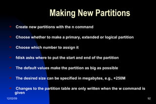 Making New Partitions Create new partitions with the n command Choose whether to make a primary, extended or logical partition Choose which number to assign it fdisk asks where to put the start and end of the partition The default values make the partition as big as possible The desired size can be specified in megabytes, e.g., +250M Changes to the partition table are only written when the w command is given 