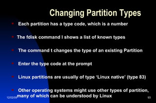 Changing Partition Types Each partition has a type code, which is a number The fdisk command l shows a list of known types The command t changes the type of an existing Partition Enter the type code at the prompt Linux partitions are usually of type ‘Linux native’ (type 83) Other operating systems might use other types of partition, many of which can be understood by Linux 