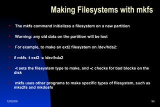 Making Filesystems with mkfs The mkfs command initializes a filesystem on a new partition Warning: any old data on the partition will be lost For example, to make an ext2 filesystem on /dev/hda2: # mkfs -t ext2 -c /dev/hda2 -t sets the filesystem type to make, and -c checks for bad blocks on the disk mkfs uses other programs to make specific types of filesystem, such as mke2fs and mkdosfs 