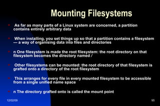 Mounting Filesystems As far as many parts of a Linux system are concerned, a partition contains entirely arbitrary data When installing, you set things up so that a partition contains a filesystem — a way of organising data into files and directories n One filesystem is made the root filesystem: the root directory on that filesystem becomes the directory named  / Other filesystems can be mounted: the root directory of that filesystem is  grafted onto a directory of the root filesystem This arranges for every file in every mounted filesystem to be accessible from a single unified name space n The directory grafted onto is called the mount point 