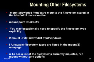 Mounting Other Filesystems mount /dev/sdb3 /mnt/extra mounts the filesystem stored in the /dev/sdb3 device on the mount point  /mnt/extra You may occasionally need to specify the filesystem type explicitly: # mount -t vfat /dev/hdd1 /mnt/windows l Allowable filesystem types are listed in the mount(8) manpage n To see a list of the filesystems currently mounted, run mount without any options 