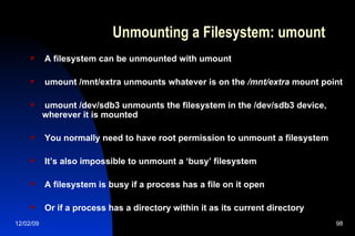Unmounting a Filesystem: umount A filesystem can be unmounted with umount umount /mnt/extra unmounts whatever is on the  /mnt/extra  mount point umount /dev/sdb3 unmounts the filesystem in the /dev/sdb3 device, wherever it is mounted You normally need to have root permission to unmount a filesystem It’s also impossible to unmount a ‘busy’ filesystem A filesystem is busy if a process has a file on it open Or if a process has a directory within it as its current directory 