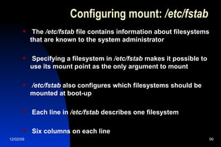 Configuring mount:  /etc/fstab The  /etc/fstab  file contains information about filesystems that are known to the system administrator Specifying a filesystem in  /etc/fstab  makes it possible to use its mount point as the only argument to mount /etc/fstab  also configures which filesystems should be mounted at boot-up Each line in  /etc/fstab  describes one filesystem Six columns on each line 