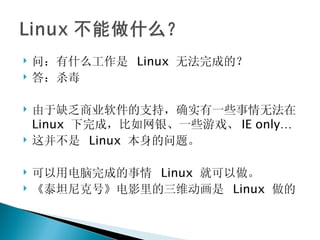 问：有什么工作是  Linux  无法完成的？ 答：杀毒 由于缺乏商业软件的支持，确实有一些事情无法在 Linux  下完成，比如网银、一些游戏、 IE only… 这并不是  Linux  本身的问题。 可以用电脑完成的事情  Linux  就可以做。 《泰坦尼克号》电影里的三维动画是  Linux  做的 