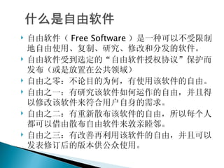 自由软件（ Free Software ）是一种可以不受限制地自由使用、复制、研究、修改和分发的软件。 自由软件受到选定的“自由软件授权协议”保护而发布（或是放置在公共领域） 自由之零：不论目的为何，有使用该软件的自由。 自由之一：有研究该软件如何运作的自由，并且得以修改该软件来符合用户自身的需求。 自由之二：有重新散布该软件的自由，所以每个人都可以借由散布自由软件来敦亲睦邻。 自由之三：有改善再利用该软件的自由，并且可以发表修订后的版本供公众使用。 