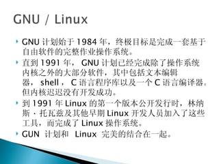 GNU 计划始于 1984 年，终极目标是完成一套基于自由软件的完整作业操作系统。 直到 1991 年， GNU 计划已经完成除了操作系统内核之外的大部分软件，其中包括文本编辑器， shell ， C 语言程序库以及一个 C 语言编译器。但内核迟迟没有开发成功。 到 1991 年 Linux 的第一个版本公开发行时，林纳斯 · 托瓦兹及其他早期 Linux 开发人员加入了这些工具，而完成了 Linux 操作系统。 GUN  计划和  Linux  完美的结合在一起。 