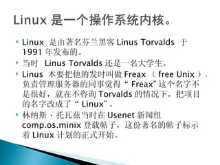 Linux  是由著名芬兰黑客 Linus Torvalds  于 1991 年发布的。 当时  Linus Torvalds 还是一名大学生。 Linus  本要把他的发时叫做 Freax （ free Unix ）。负责管理服务器的同事觉得“ Freax” 这个名字不是很好，就在不咨询 Torvalds 的情况下，把项目的名字改成了“ Linux” 。 林纳斯 · 托瓦兹当时在 Usenet 新闻组 comp.os.minix 登载帖子，这份著名的帖子标示着 Linux 计划的正式开始。 