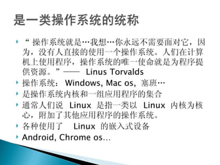 “ 操作系统就是…我想…你永远不需要面对它，因为，没有人直接的使用一个操作系统。人们在计算机上使用程序，操作系统的唯一使命就是为程序提供资源。”——  Linus Torvalds 操作系统： Windows, Mac os,  塞班… 是操作系统内核和一组应用程序的集合 通常人们说  Linux  是指一类以  Linux  内核为核心，附加了其他应用程序的操作系统。 各种使用了  Linux  的嵌入式设备 Android, Chrome os… 