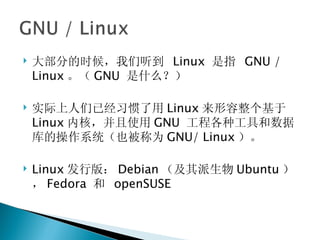 大部分的时候，我们听到  Linux  是指  GNU / Linux 。（ GNU  是什么？） 实际上人们已经习惯了用 Linux 来形容整个基于 Linux 内核，并且使用 GNU  工程各种工具和数据库的操作系统（也被称为 GNU/ Linux ）。 Linux 发行版： Debian （及其派生物 Ubuntu ）， Fedora  和  openSUSE 