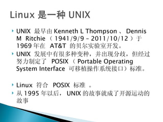 UNIX  最早由 Kenneth L Thompson 、 Dennis M  Ritchie （ 1941/9/9 – 2011/10/12 ）于 1969 年在  AT&T  的贝尔实验室开发。 UNIX  发展中有很多种变种，并出现分歧，但经过努力制定了  POSIX （ Portable Operating System Interface  可移植操作系统接口）标准。 Linux  符合  POSIX  标准 。 从 1995 年以后， UNIX 的故事就成了开源运动的故事 