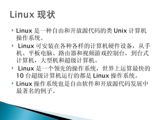 Linux 是一种自由和开放源代码的类 Unix 计算机操作系统。   Linux 可安装在各种各样的计算机硬件设备，从手机、平板电脑、路由器和视频游戏控制台，到台式计算机，大型机和超级计算机。   Linux 是一个领先的操作系统，世界上运算最快的 10 台超级计算机运行的都是 Linux 操作系统。 Linux 操作系统也是自由软件和开放源代码发展中最著名的例子。 