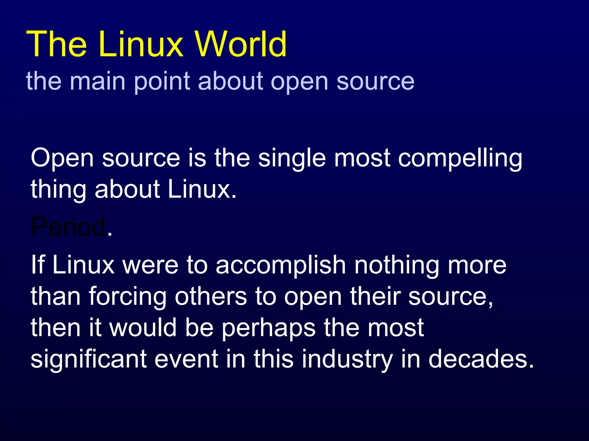 The Linux World the main point about open source Open source is the single most compelling thing about Linux.  Period .  If Linux were to accomplish nothing more than forcing others to open their source, then it would be perhaps the most significant event in this industry in decades. 